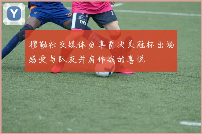 穆勒社交媒体分享首次美冠杯出场感受与队友并肩作战的喜悦