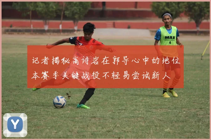 记者揭秘高诗岩在郭导心中的地位本赛季关键战役不轻易尝试新人