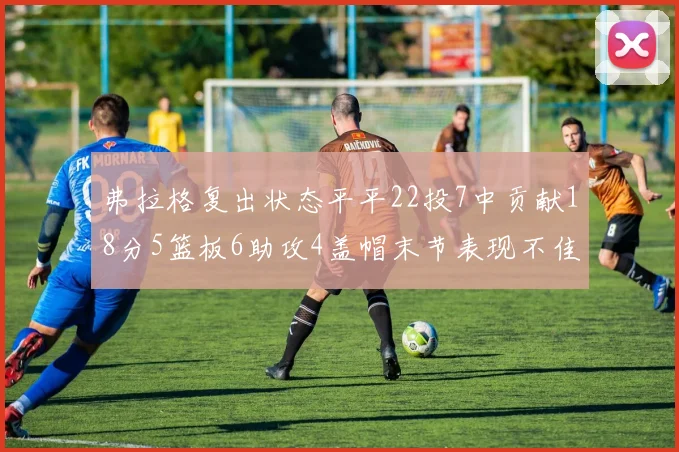弗拉格复出状态平平22投7中贡献18分5篮板6助攻4盖帽末节表现不佳