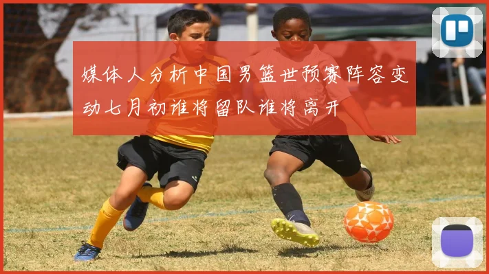 媒体人分析中国男篮世预赛阵容变动七月初谁将留队谁将离开