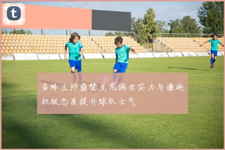 黄蜂主帅盛赞克尼佩尔实力与谦逊积极态度提升球队士气