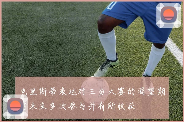 克里斯蒂表达对三分大赛的渴望期待未来多次参与并有所收获