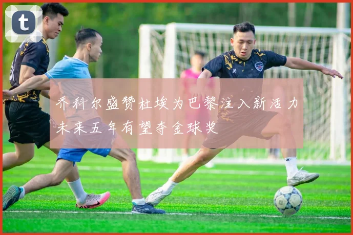 乔科尔盛赞杜埃为巴黎注入新活力未来五年有望夺金球奖