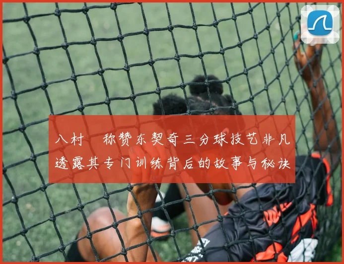 八村塁称赞东契奇三分球技艺非凡透露其专门训练背后的故事与秘诀