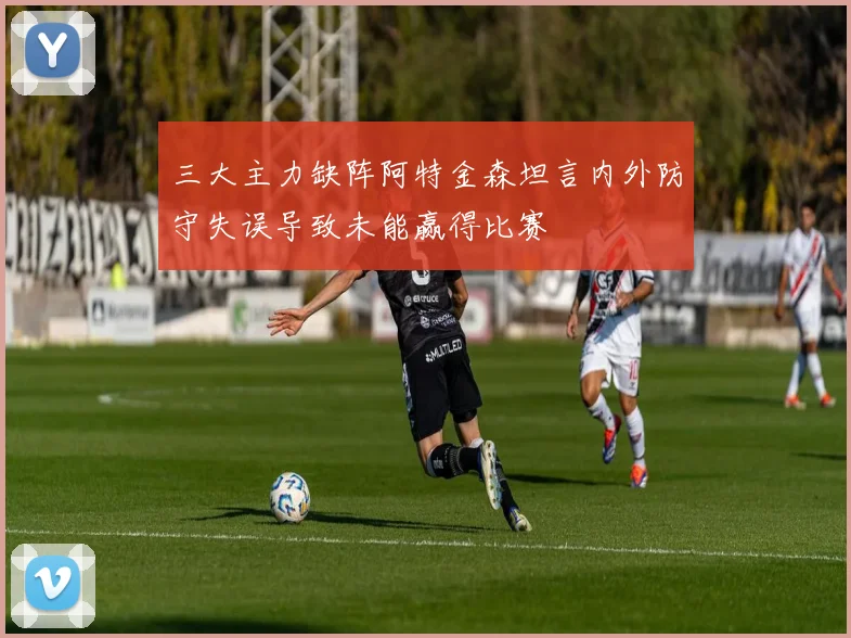 三大主力缺阵阿特金森坦言内外防守失误导致未能赢得比赛