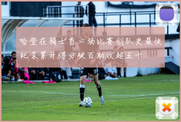 哈登在骑士首六场比赛创队史最快纪录累计得分破百助攻超五十