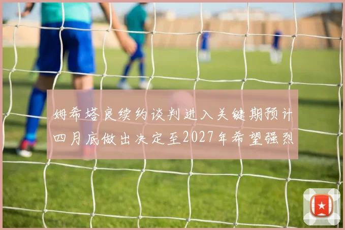 姆希塔良续约谈判进入关键期预计四月底做出决定至2027年希望强烈