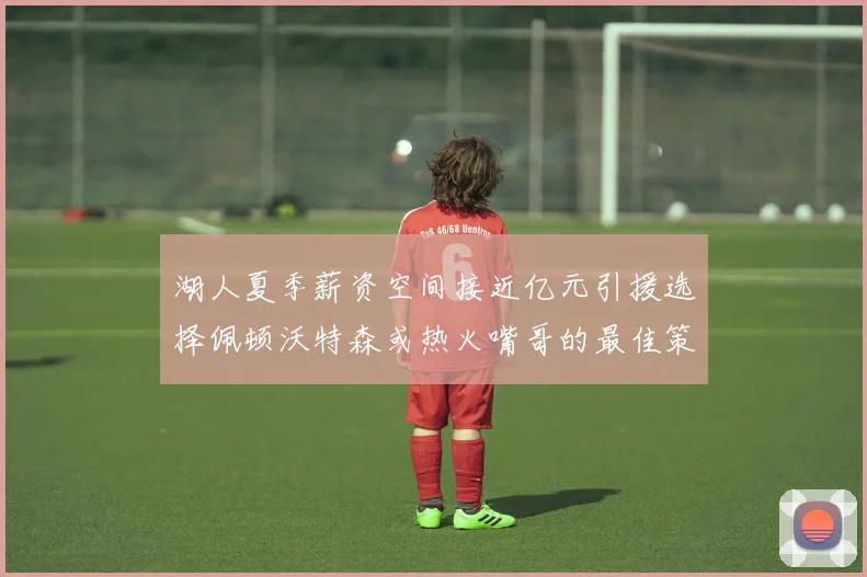湖人夏季薪资空间接近亿元引援选择佩顿沃特森或热火嘴哥的最佳策略