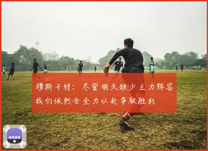穆斯卡特：尽管明天缺少主力阵容我们依然会全力以赴争取胜利