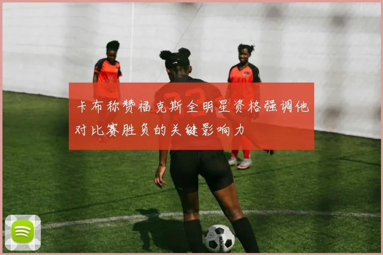 卡布称赞福克斯全明星资格强调他对比赛胜负的关键影响力